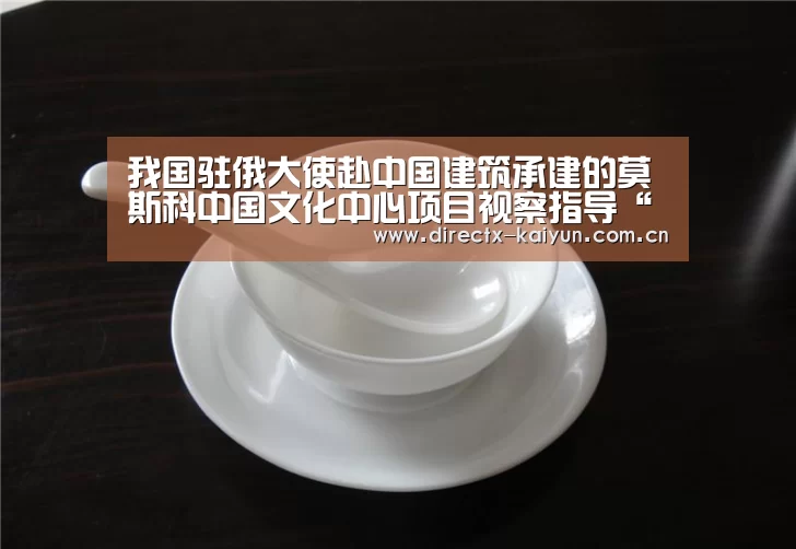 我国驻俄大使赴中国建筑承建的莫斯科中国文化中心项目视察指导“开元棋牌app”(图2) 开云APP