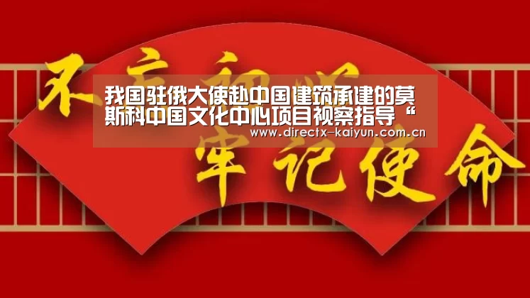 我国驻俄大使赴中国建筑承建的莫斯科中国文化中心项目视察指导“开元棋牌app”(图3) 开云APP